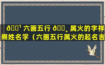 🌹 六画五行 🕸 属火的字祥安阁姓名学（六画五行属火的起名吉利字）